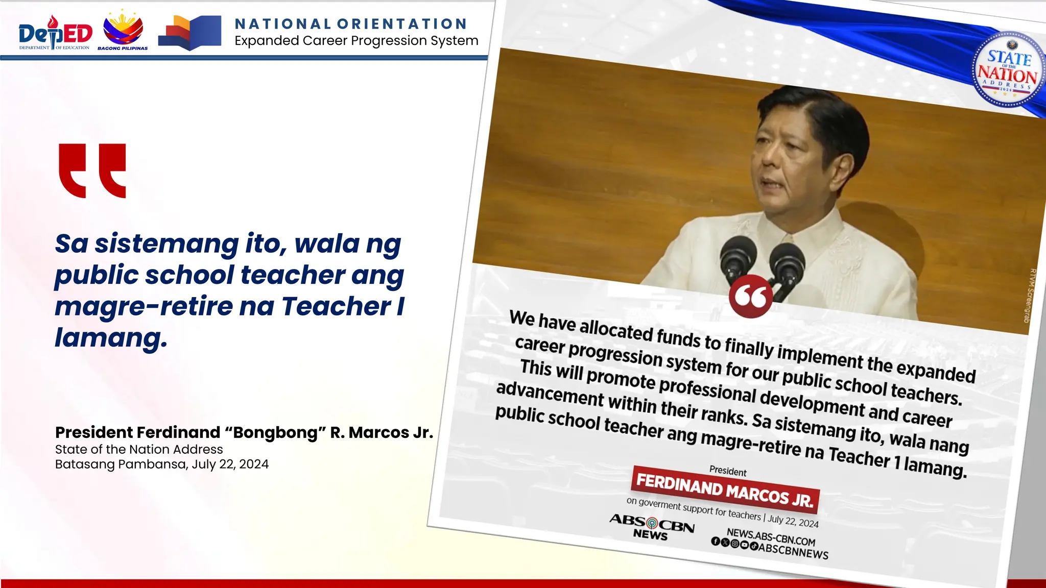 Sa sistemang ito, wala ng
public school teacher ang
magre-retire na Teacher I
lamang.
President Ferdinand “Bongbong” R. Marcos Jr.
State of the Nation Address
Batasang Pambansa, July 22, 2024
N A T I O N A L O R I E N T A T I O N
Expanded Career Progression System
 
