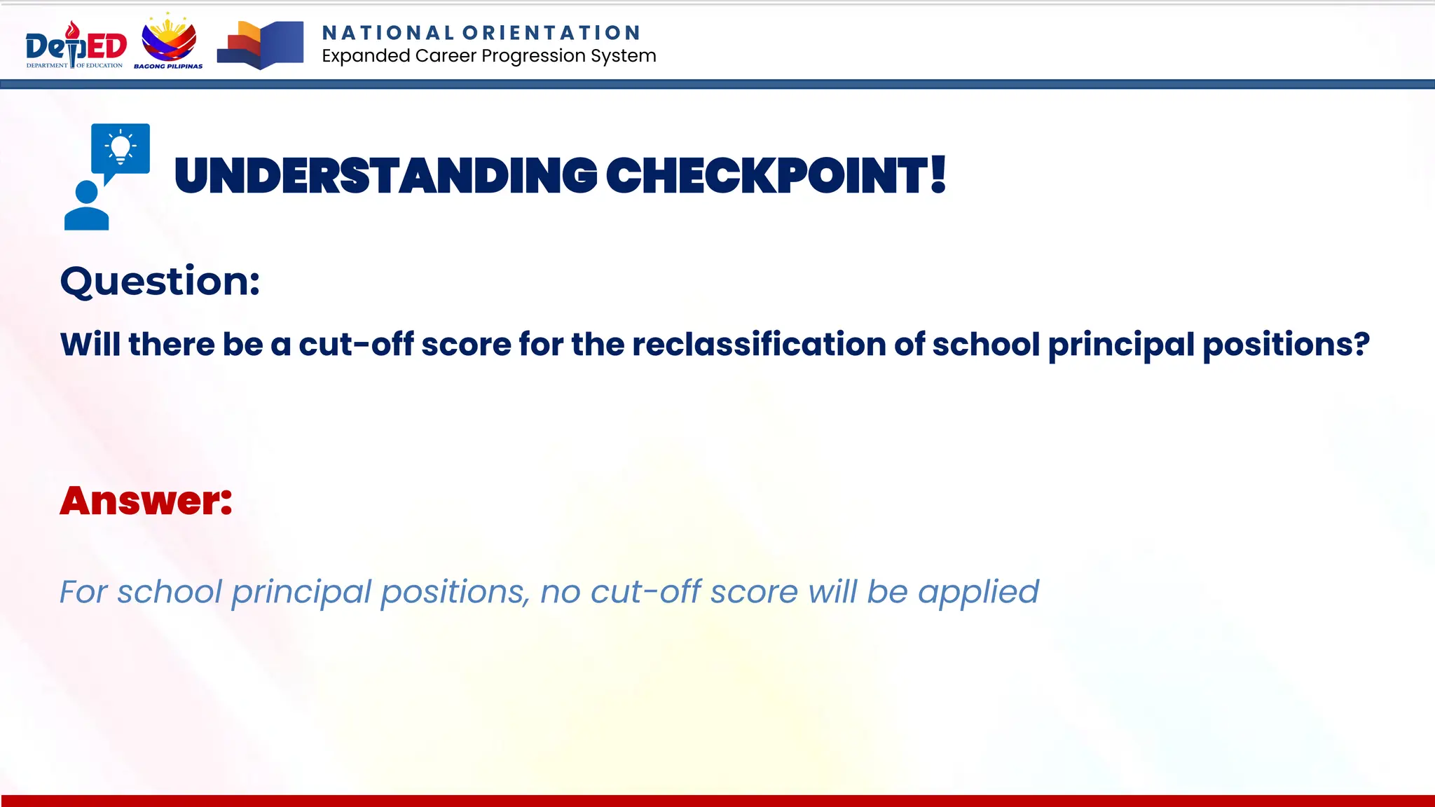 N A T I O N A L O R I E N T A T I O N
Expanded Career Progression System
UNDERSTANDING CHECKPOINT!
Question:
Will there be a cut-off score for the reclassification of school principal positions?
Answer:
For school principal positions, no cut-off score will be applied
 