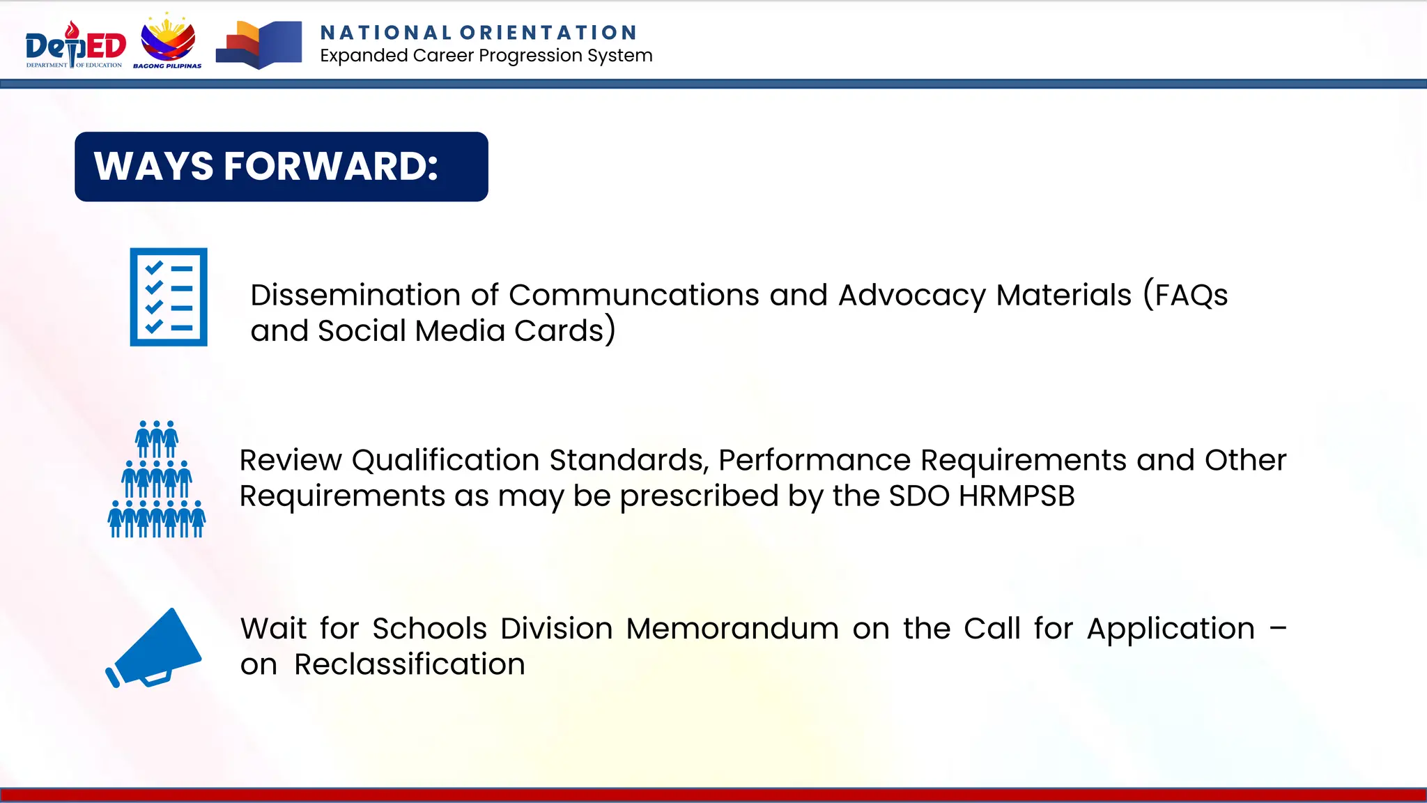 WAYS FORWARD:
N A T I O N A L O R I E N T A T I O N
Expanded Career Progression System
Dissemination of Communcations and Advocacy Materials (FAQs
and Social Media Cards)
Wait for Schools Division Memorandum on the Call for Application –
on Reclassification
Review Qualification Standards, Performance Requirements and Other
Requirements as may be prescribed by the SDO HRMPSB
 