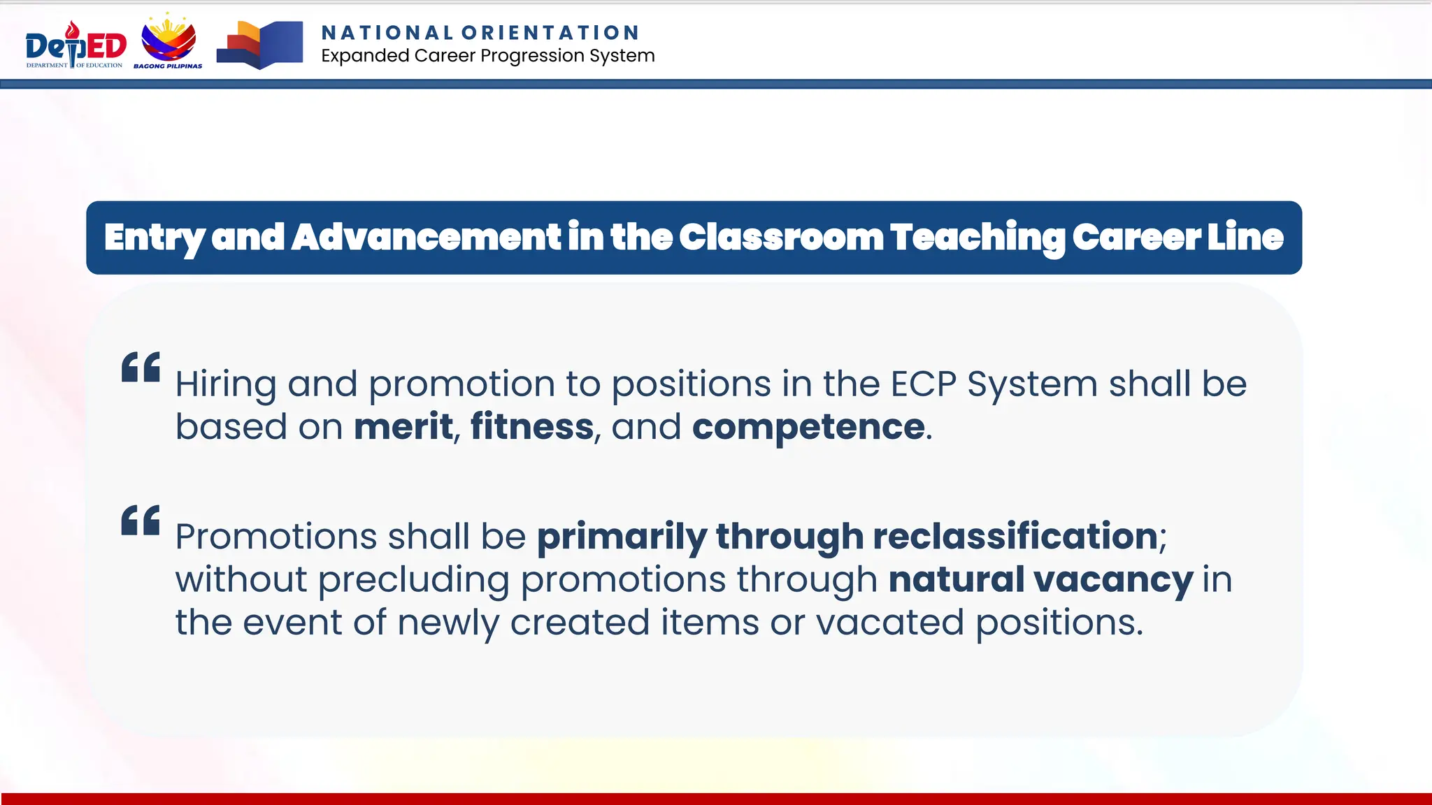 N A T I O N A L O R I E N T A T I O N
Expanded Career Progression System
Hiring and promotion to positions in the ECP System shall be
based on merit, fitness, and competence.
Promotions shall be primarily through reclassification;
without precluding promotions through natural vacancy in
the event of newly created items or vacated positions.
Entry and Advancement in the Classroom Teaching Career Line
 