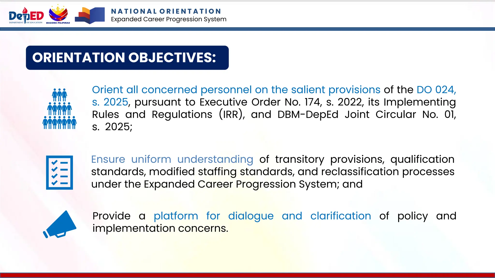 ORIENTATION OBJECTIVES:
N A T I O N A L O R I E N T A T I O N
Expanded Career Progression System
Orient all concerned personnel on the salient provisions of the DO 024,
s. 2025, pursuant to Executive Order No. 174, s. 2022, its Implementing
Rules and Regulations (IRR), and DBM-DepEd Joint Circular No. 01,
s. 2025;
Ensure uniform understanding of transitory provisions, qualification
standards, modified staffing standards, and reclassification processes
under the Expanded Career Progression System; and
Provide a platform for dialogue and clarification of policy and
implementation concerns.
 
