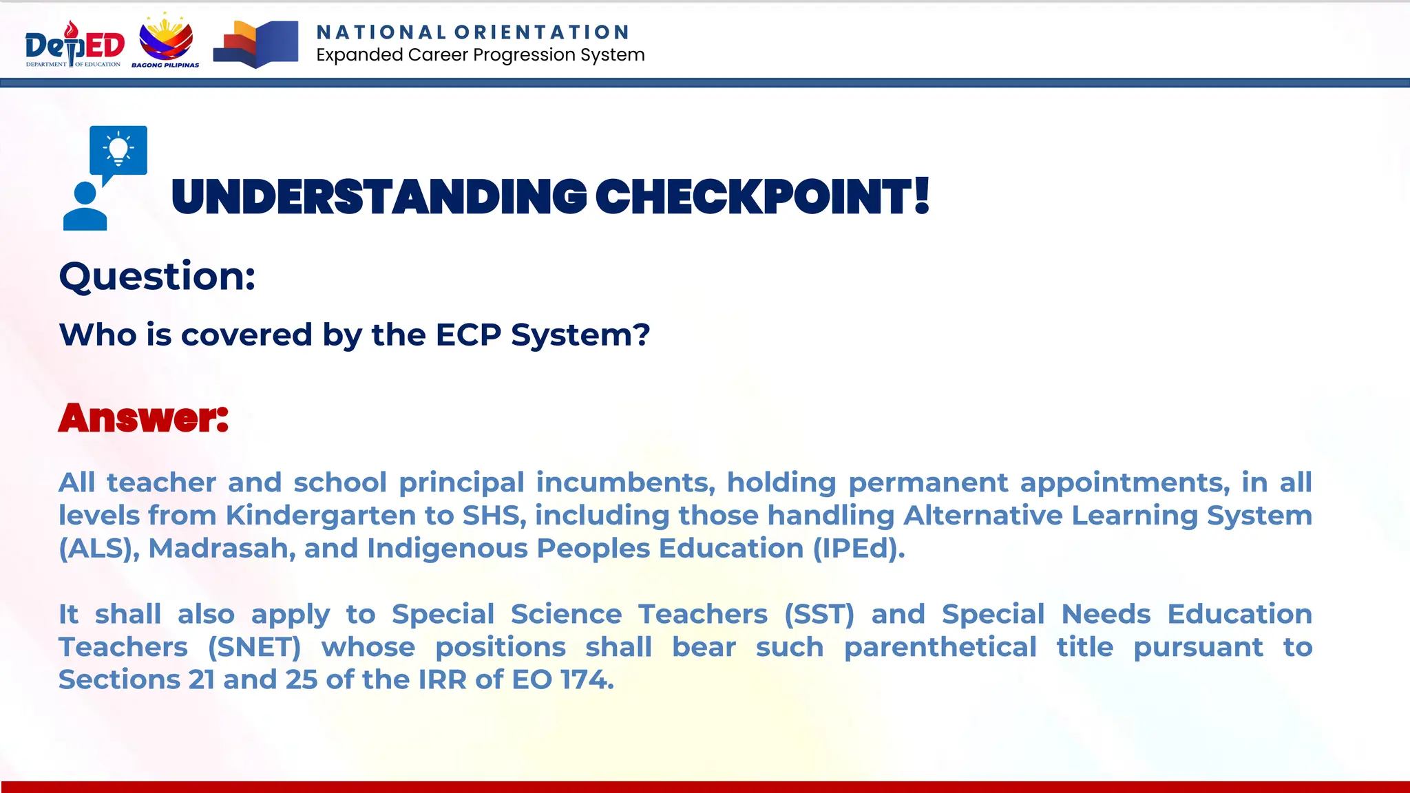 N A T I O N A L O R I E N T A T I O N
Expanded Career Progression System
UNDERSTANDING CHECKPOINT!
Question:
Who is covered by the ECP System?
Answer:
All teacher and school principal incumbents, holding permanent appointments, in all
levels from Kindergarten to SHS, including those handling Alternative Learning System
(ALS), Madrasah, and Indigenous Peoples Education (IPEd).
It shall also apply to Special Science Teachers (SST) and Special Needs Education
Teachers (SNET) whose positions shall bear such parenthetical title pursuant to
Sections 21 and 25 of the IRR of EO 174.
 