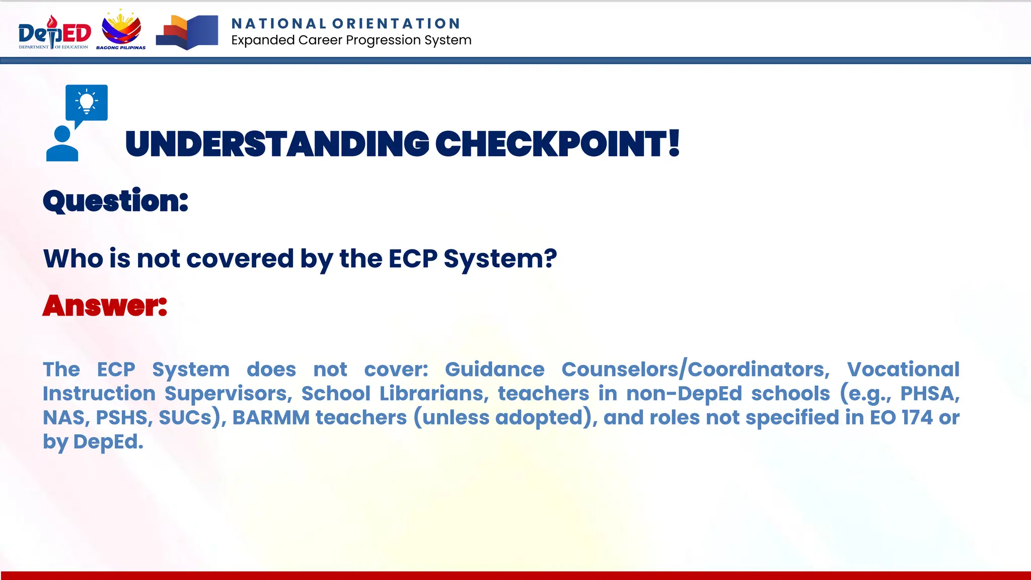 N A T I O N A L O R I E N T A T I O N
Expanded Career Progression System
UNDERSTANDING CHECKPOINT!
Question:
Who is not covered by the ECP System?
Answer:
The ECP System does not cover: Guidance Counselors/Coordinators, Vocational
Instruction Supervisors, School Librarians, teachers in non-DepEd schools (e.g., PHSA,
NAS, PSHS, SUCs), BARMM teachers (unless adopted), and roles not specified in EO 174 or
by DepEd.
 