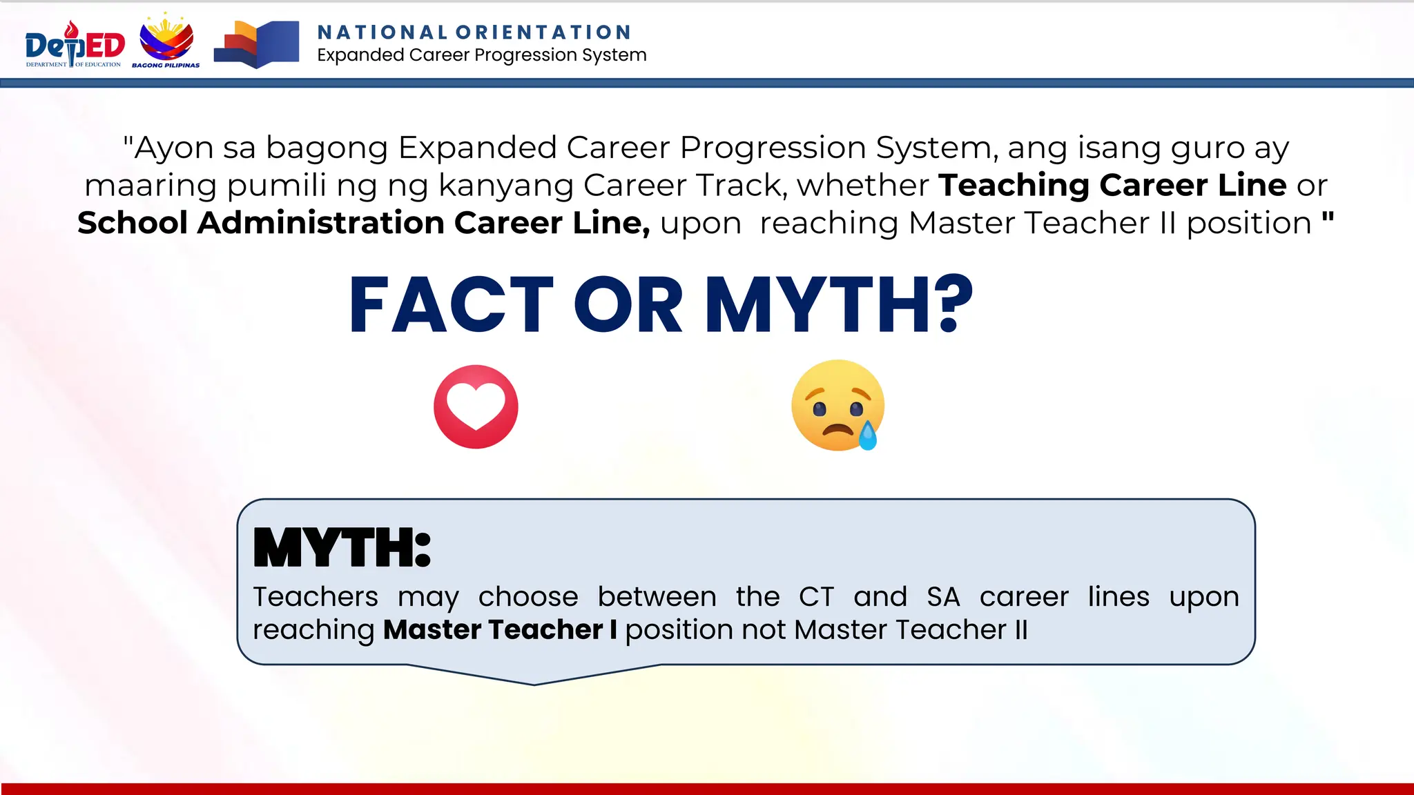 N A T I O N A L O R I E N T A T I O N
Expanded Career Progression System
FACT OR MYTH?
"Ayon sa bagong Expanded Career Progression System, ang isang guro ay
maaring pumili ng ng kanyang Career Track, whether Teaching Career Line or
School Administration Career Line, upon reaching Master Teacher II position "
MYTH:
Teachers may choose between the CT and SA career lines upon
reaching Master Teacher I position not Master Teacher II
 