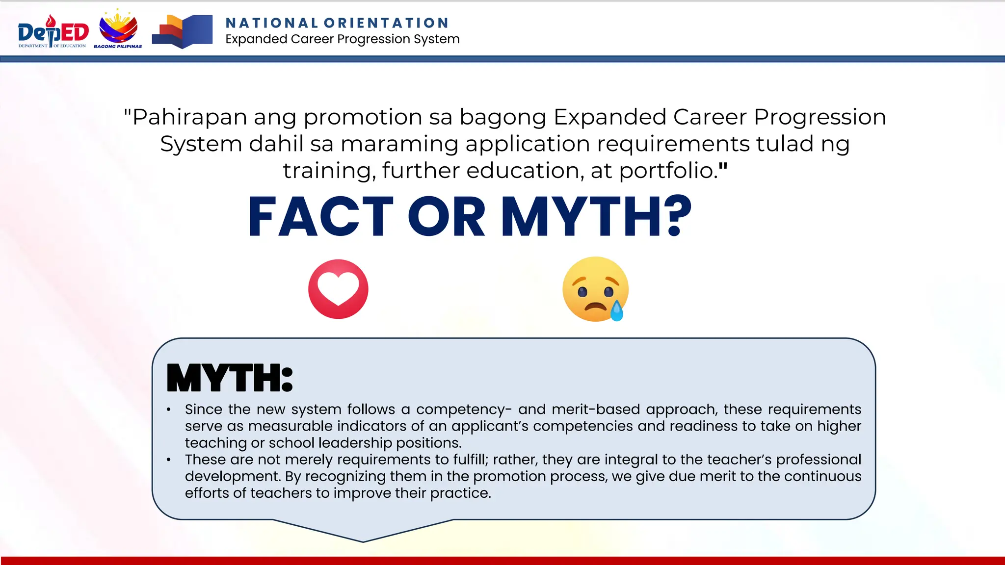 N A T I O N A L O R I E N T A T I O N
Expanded Career Progression System
FACT OR MYTH?
"Pahirapan ang promotion sa bagong Expanded Career Progression
System dahil sa maraming application requirements tulad ng
training, further education, at portfolio."
MYTH:
• Since the new system follows a competency- and merit-based approach, these requirements
serve as measurable indicators of an applicant’s competencies and readiness to take on higher
teaching or school leadership positions.
• These are not merely requirements to fulfill; rather, they are integral to the teacher’s professional
development. By recognizing them in the promotion process, we give due merit to the continuous
efforts of teachers to improve their practice.
 