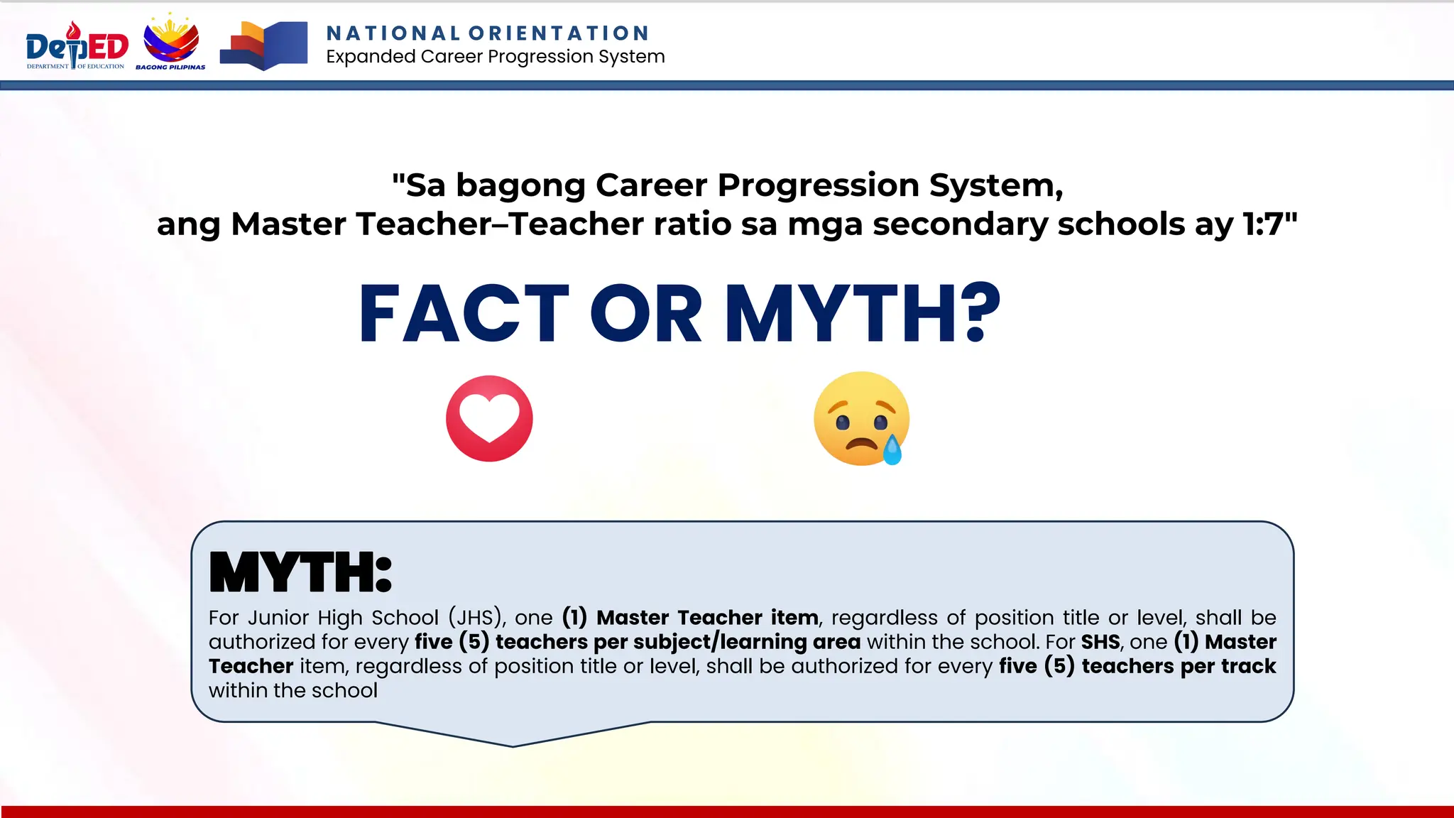 N A T I O N A L O R I E N T A T I O N
Expanded Career Progression System
FACT OR MYTH?
"Sa bagong Career Progression System,
ang Master Teacher–Teacher ratio sa mga secondary schools ay 1:7"
MYTH:
For Junior High School (JHS), one (1) Master Teacher item, regardless of position title or level, shall be
authorized for every five (5) teachers per subject/learning area within the school. For SHS, one (1) Master
Teacher item, regardless of position title or level, shall be authorized for every five (5) teachers per track
within the school
 
