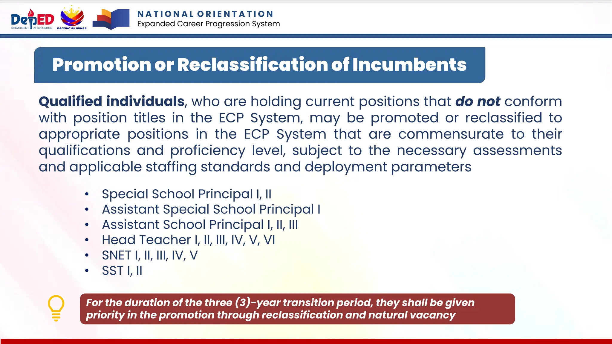 Qualified individuals, who are holding current positions that do not conform
with position titles in the ECP System, may be promoted or reclassified to
appropriate positions in the ECP System that are commensurate to their
qualifications and proficiency level, subject to the necessary assessments
and applicable staffing standards and deployment parameters
• Special School Principal I, II
• Assistant Special School Principal I
• Assistant School Principal I, II, III
• Head Teacher I, II, III, IV, V, VI
• SNET I, II, III, IV, V
• SST I, II
Promotion or Reclassification of Incumbents
For the duration of the three (3)-year transition period, they shall be given
priority in the promotion through reclassification and natural vacancy
N A T I O N A L O R I E N T A T I O N
Expanded Career Progression System
 