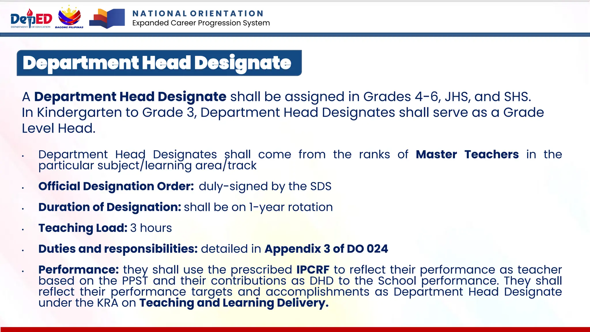 A Department Head Designate shall be assigned in Grades 4-6, JHS, and SHS.
In Kindergarten to Grade 3, Department Head Designates shall serve as a Grade
Level Head.
• Department Head Designates shall come from the ranks of Master Teachers in the
particular subject/learning area/track
• Official Designation Order: duly-signed by the SDS
• Duration of Designation: shall be on 1-year rotation
• Teaching Load: 3 hours
• Duties and responsibilities: detailed in Appendix 3 of DO 024
• Performance: they shall use the prescribed IPCRF to reflect their performance as teacher
based on the PPST and their contributions as DHD to the School performance. They shall
reflect their performance targets and accomplishments as Department Head Designate
under the KRA on Teaching and Learning Delivery.
Department Head Designate
N A T I O N A L O R I E N T A T I O N
Expanded Career Progression System
 