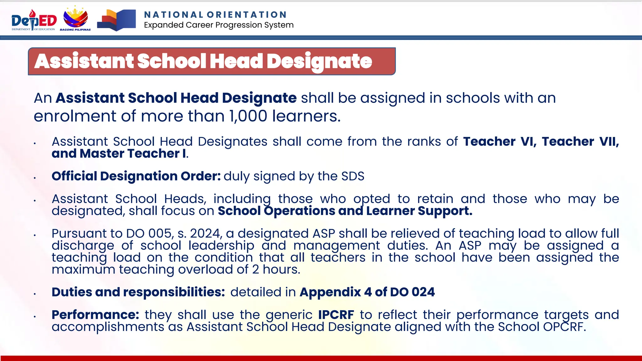 An Assistant School Head Designate shall be assigned in schools with an
enrolment of more than 1,000 learners.
• Assistant School Head Designates shall come from the ranks of Teacher VI, Teacher VII,
and Master Teacher I.
• Official Designation Order: duly signed by the SDS
• Assistant School Heads, including those who opted to retain and those who may be
designated, shall focus on School Operations and Learner Support.
• Pursuant to DO 005, s. 2024, a designated ASP shall be relieved of teaching load to allow full
discharge of school leadership and management duties. An ASP may be assigned a
teaching load on the condition that all teachers in the school have been assigned the
maximum teaching overload of 2 hours.
• Duties and responsibilities: detailed in Appendix 4 of DO 024
• Performance: they shall use the generic IPCRF to reflect their performance targets and
accomplishments as Assistant School Head Designate aligned with the School OPCRF.
Assistant School Head Designate
N A T I O N A L O R I E N T A T I O N
Expanded Career Progression System
 