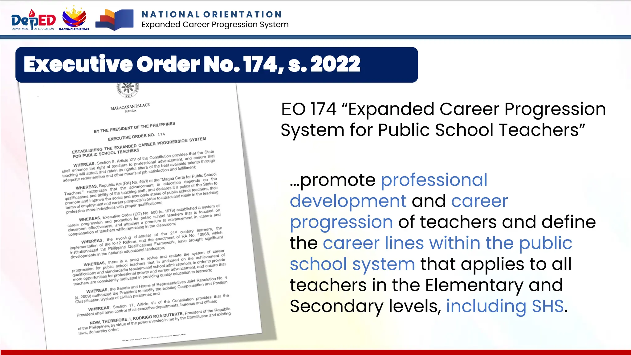 Executive Order No. 174, s. 2022
EO 174 “Expanded Career Progression
System for Public School Teachers”
…promote professional
development and career
progression of teachers and define
the career lines within the public
school system that applies to all
teachers in the Elementary and
Secondary levels, including SHS.
N A T I O N A L O R I E N T A T I O N
Expanded Career Progression System
 
