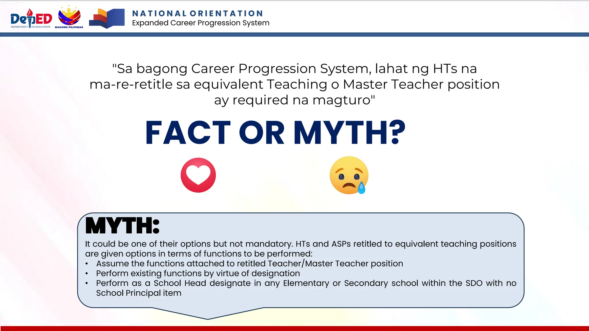 N A T I O N A L O R I E N T A T I O N
Expanded Career Progression System
FACT OR MYTH?
"Sa bagong Career Progression System, lahat ng HTs na
ma-re-retitle sa equivalent Teaching o Master Teacher position
ay required na magturo"
MYTH:
It could be one of their options but not mandatory. HTs and ASPs retitled to equivalent teaching positions
are given options in terms of functions to be performed:
• Assume the functions attached to retitled Teacher/Master Teacher position
• Perform existing functions by virtue of designation
• Perform as a School Head designate in any Elementary or Secondary school within the SDO with no
School Principal item
 