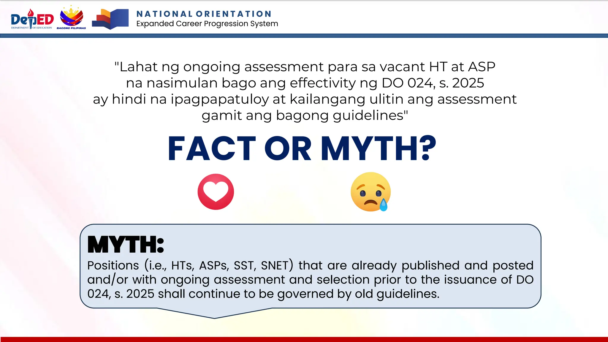 N A T I O N A L O R I E N T A T I O N
Expanded Career Progression System
FACT OR MYTH?
MYTH:
Positions (i.e., HTs, ASPs, SST, SNET) that are already published and posted
and/or with ongoing assessment and selection prior to the issuance of DO
024, s. 2025 shall continue to be governed by old guidelines.
"Lahat ng ongoing assessment para sa vacant HT at ASP
na nasimulan bago ang effectivity ng DO 024, s. 2025
ay hindi na ipagpapatuloy at kailangang ulitin ang assessment
gamit ang bagong guidelines"
 