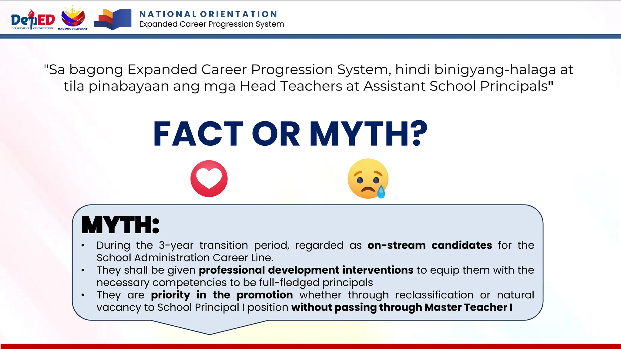 N A T I O N A L O R I E N T A T I O N
Expanded Career Progression System
FACT OR MYTH?
"Sa bagong Expanded Career Progression System, hindi binigyang-halaga at
tila pinabayaan ang mga Head Teachers at Assistant School Principals"
MYTH:
• During the 3-year transition period, regarded as on-stream candidates for the
School Administration Career Line.
• They shall be given professional development interventions to equip them with the
necessary competencies to be full-fledged principals
• They are priority in the promotion whether through reclassification or natural
vacancy to School Principal I position without passing through Master Teacher I
 