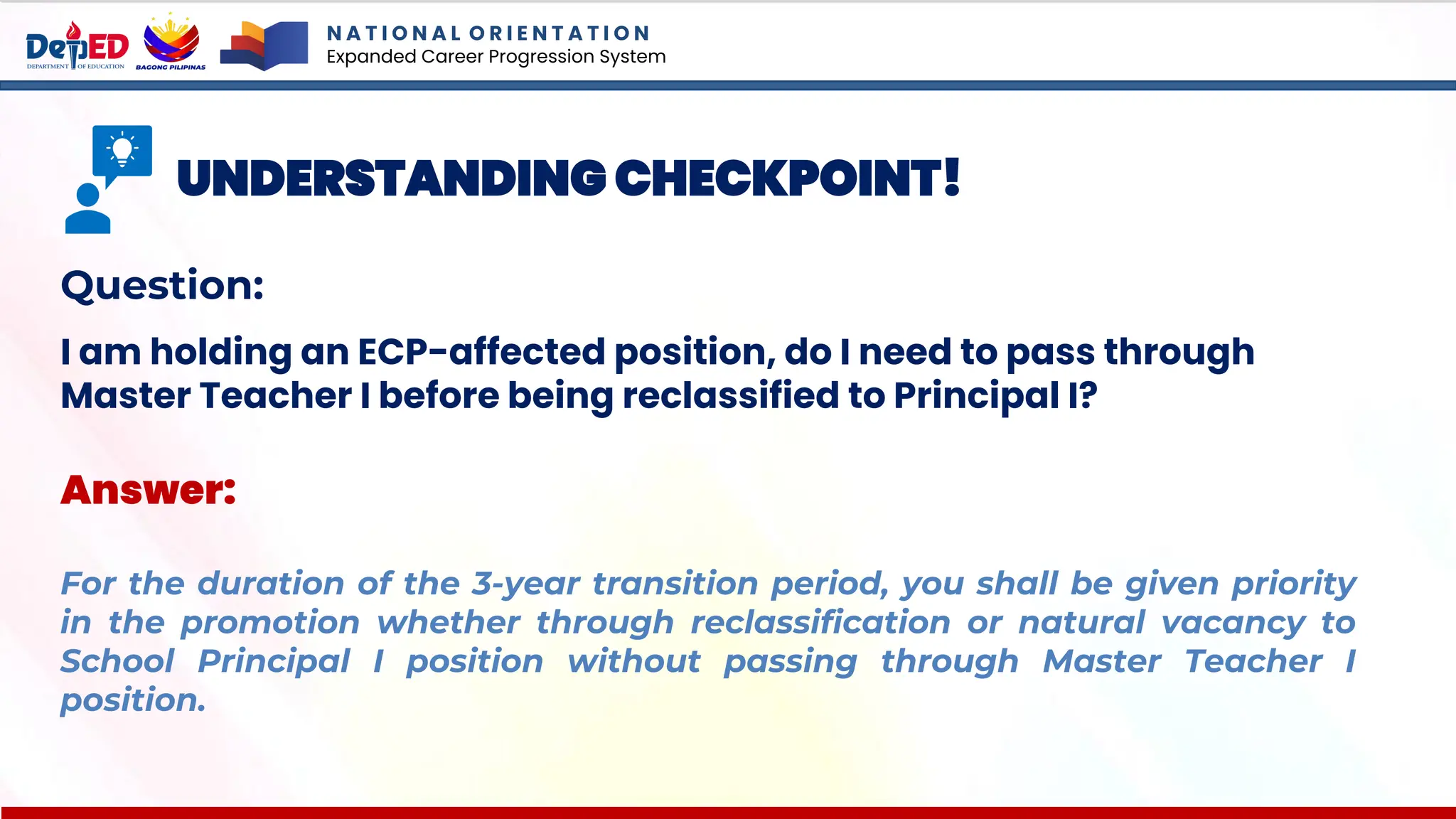 N A T I O N A L O R I E N T A T I O N
Expanded Career Progression System
UNDERSTANDING CHECKPOINT!
Question:
I am holding an ECP-affected position, do I need to pass through
Master Teacher I before being reclassified to Principal I?
Answer:
For the duration of the 3-year transition period, you shall be given priority
in the promotion whether through reclassification or natural vacancy to
School Principal I position without passing through Master Teacher I
position.
 