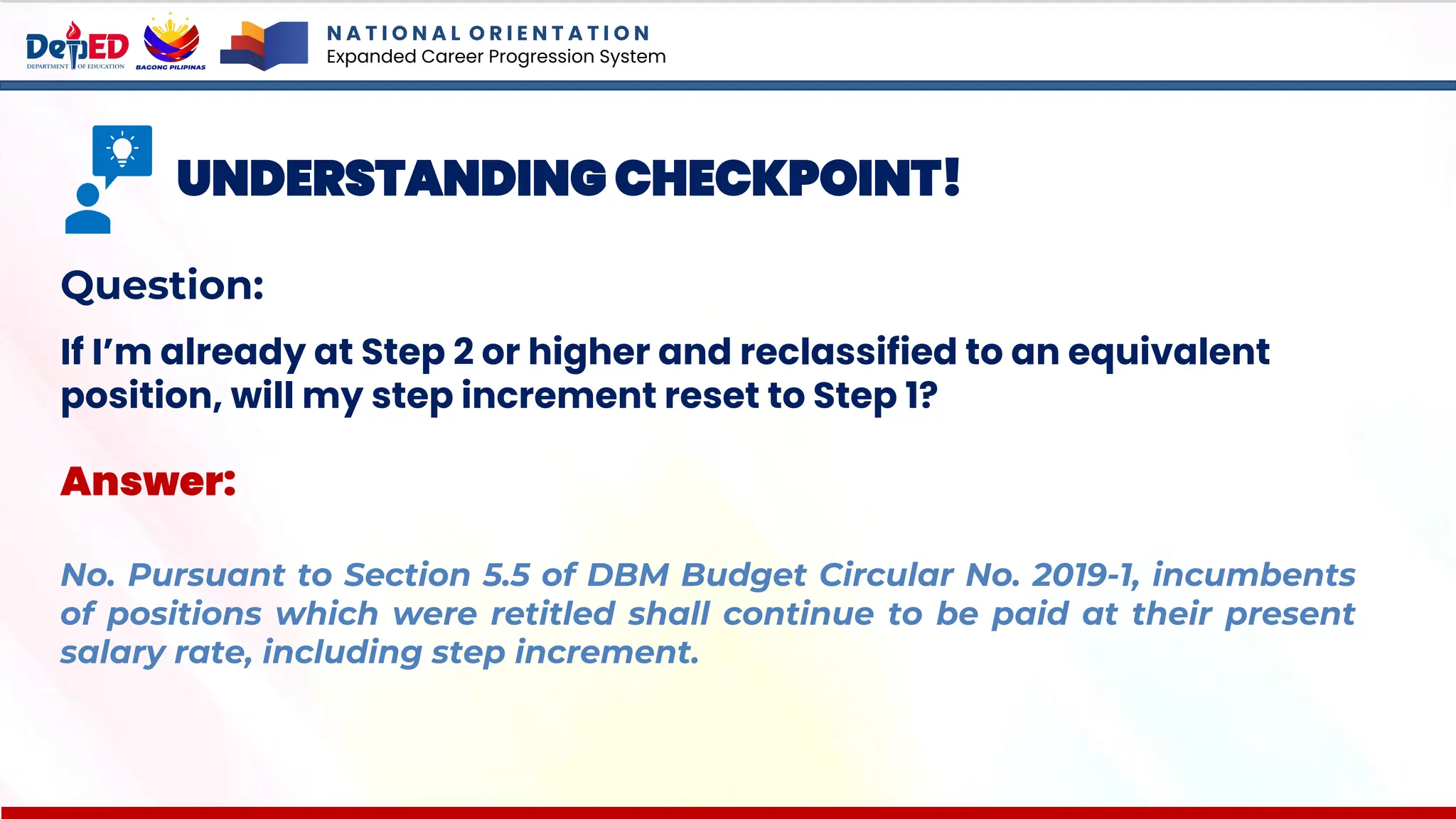 N A T I O N A L O R I E N T A T I O N
Expanded Career Progression System
UNDERSTANDING CHECKPOINT!
Question:
If I’m already at Step 2 or higher and reclassified to an equivalent
position, will my step increment reset to Step 1?
Answer:
No. Pursuant to Section 5.5 of DBM Budget Circular No. 2019-1, incumbents
of positions which were retitled shall continue to be paid at their present
salary rate, including step increment.
 