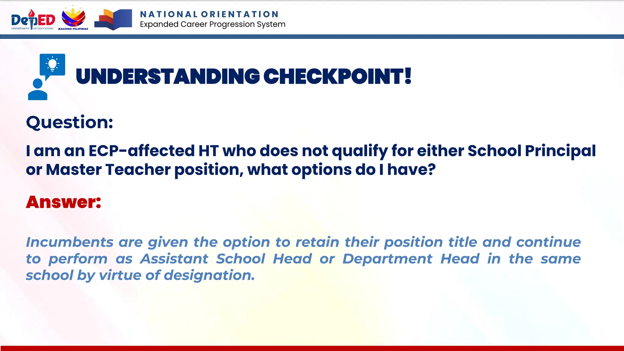 N A T I O N A L O R I E N T A T I O N
Expanded Career Progression System
UNDERSTANDING CHECKPOINT!
Question:
I am an ECP-affected HT who does not qualify for either School Principal
or Master Teacher position, what options do I have?
Answer:
Incumbents are given the option to retain their position title and continue
to perform as Assistant School Head or Department Head in the same
school by virtue of designation.
 