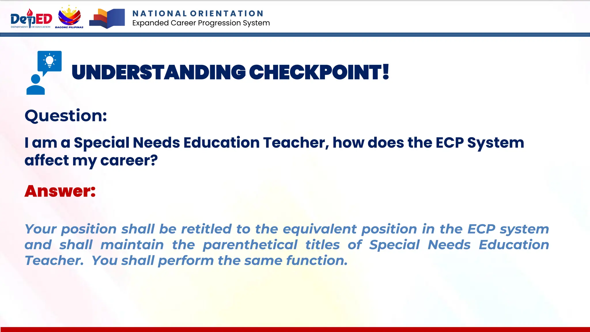 N A T I O N A L O R I E N T A T I O N
Expanded Career Progression System
UNDERSTANDING CHECKPOINT!
Question:
I am a Special Needs Education Teacher, how does the ECP System
affect my career?
Answer:
Your position shall be retitled to the equivalent position in the ECP system
and shall maintain the parenthetical titles of Special Needs Education
Teacher. You shall perform the same function.
 