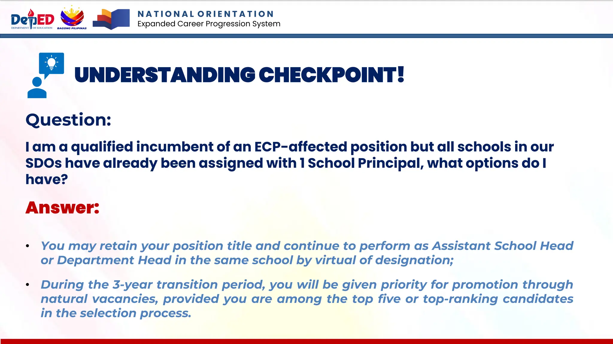 N A T I O N A L O R I E N T A T I O N
Expanded Career Progression System
UNDERSTANDING CHECKPOINT!
Question:
I am a qualified incumbent of an ECP-affected position but all schools in our
SDOs have already been assigned with 1 School Principal, what options do I
have?
Answer:
• You may retain your position title and continue to perform as Assistant School Head
or Department Head in the same school by virtual of designation;
• During the 3-year transition period, you will be given priority for promotion through
natural vacancies, provided you are among the top five or top-ranking candidates
in the selection process.
 