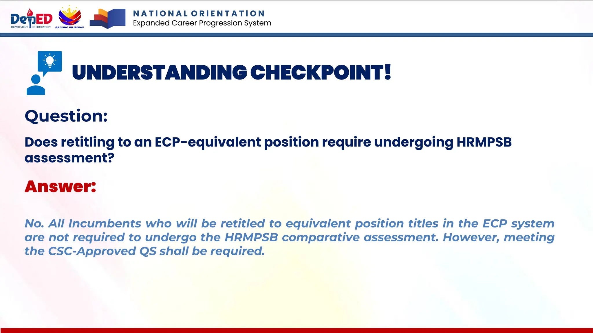 N A T I O N A L O R I E N T A T I O N
Expanded Career Progression System
UNDERSTANDING CHECKPOINT!
Question:
Does retitling to an ECP-equivalent position require undergoing HRMPSB
assessment?
Answer:
No. All Incumbents who will be retitled to equivalent position titles in the ECP system
are not required to undergo the HRMPSB comparative assessment. However, meeting
the CSC-Approved QS shall be required.
 