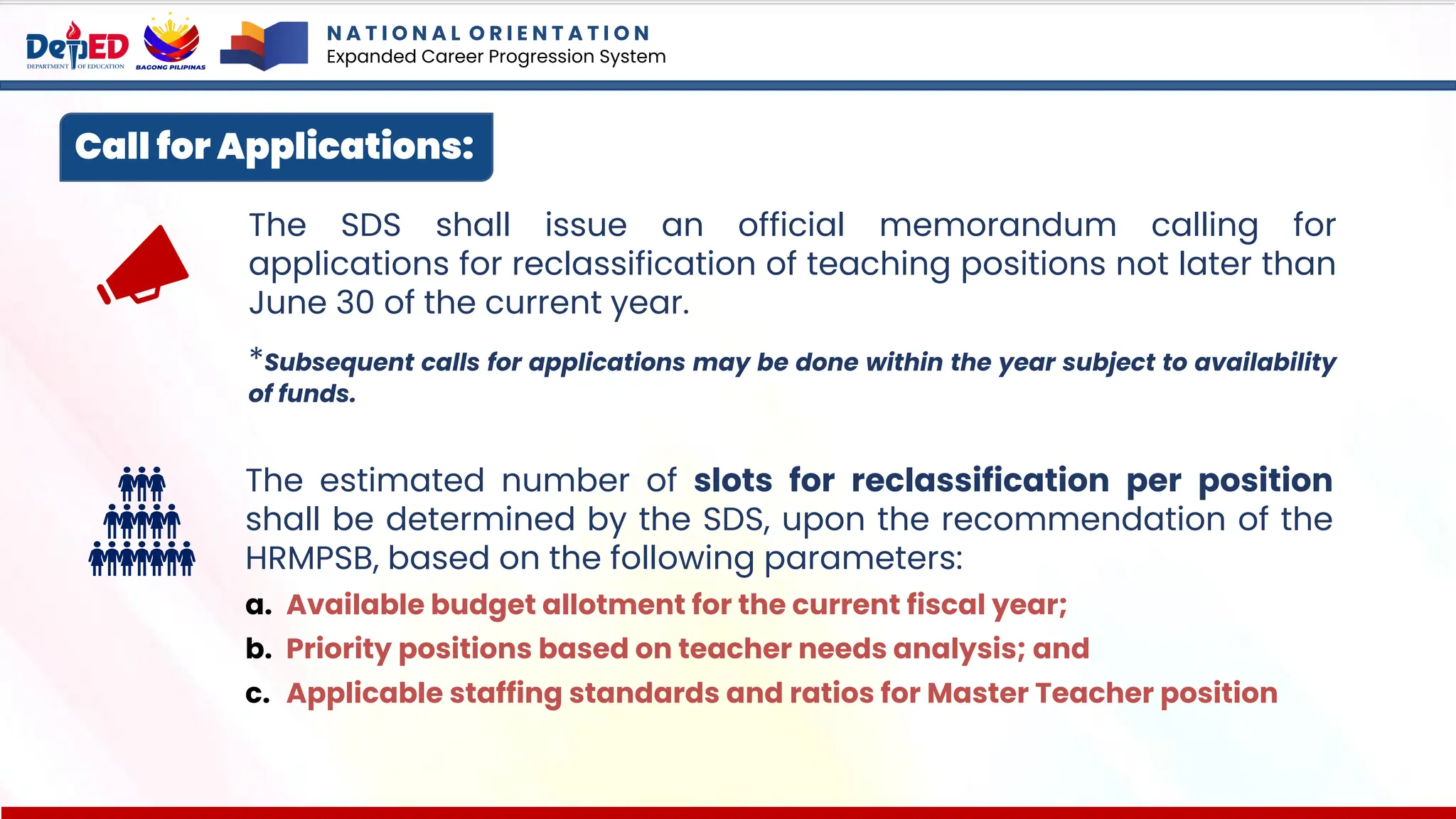 Call for Applications:
The SDS shall issue an official memorandum calling for
applications for reclassification of teaching positions not later than
June 30 of the current year.
*Subsequent calls for applications may be done within the year subject to availability
of funds.
The estimated number of slots for reclassification per position
shall be determined by the SDS, upon the recommendation of the
HRMPSB, based on the following parameters:
a. Available budget allotment for the current fiscal year;
b. Priority positions based on teacher needs analysis; and
c. Applicable staffing standards and ratios for Master Teacher position
N A T I O N A L O R I E N T A T I O N
Expanded Career Progression System
 