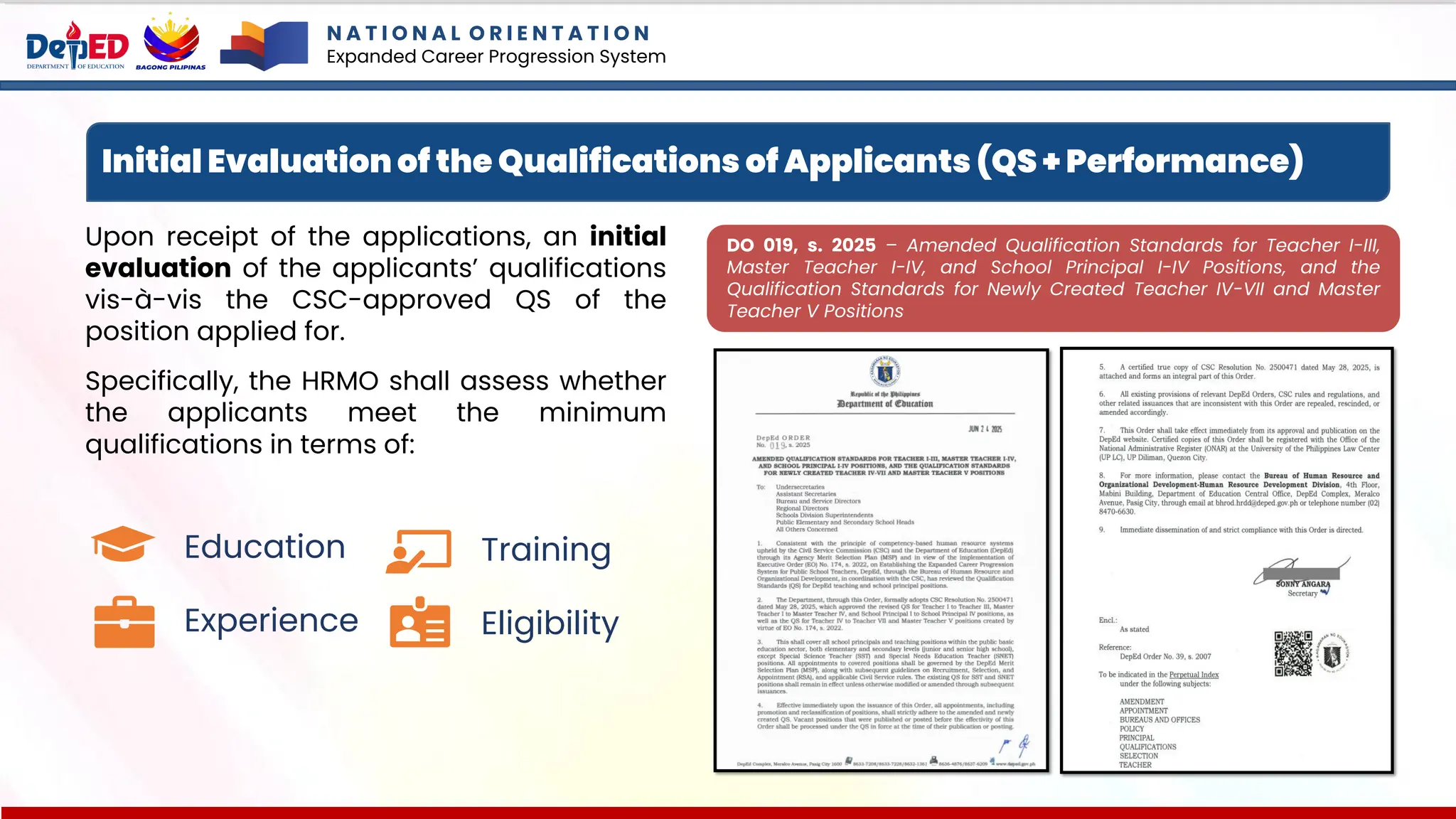 Initial Evaluation of the Qualifications of Applicants (QS + Performance)
Upon receipt of the applications, an initial
evaluation of the applicants’ qualifications
vis-à-vis the CSC-approved QS of the
position applied for.
Specifically, the HRMO shall assess whether
the applicants meet the minimum
qualifications in terms of:
Education
Experience
Training
Eligibility
DO 019, s. 2025 – Amended Qualification Standards for Teacher I-III,
Master Teacher I-IV, and School Principal I-IV Positions, and the
Qualification Standards for Newly Created Teacher IV-VII and Master
Teacher V Positions
N A T I O N A L O R I E N T A T I O N
Expanded Career Progression System
 