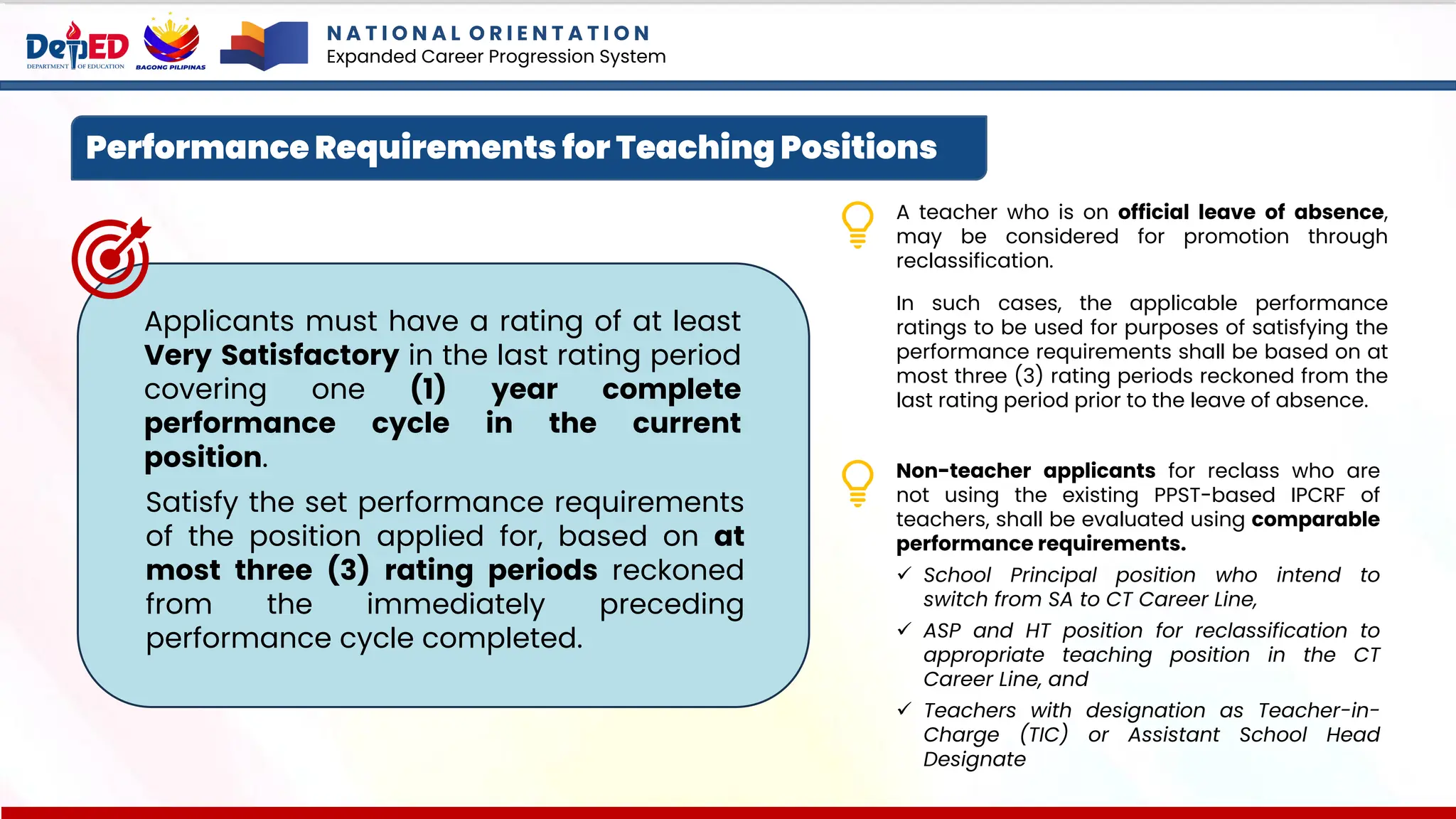 N A T I O N A L O R I E N T A T I O N
Expanded Career Progression System
Performance Requirements for Teaching Positions
Satisfy the set performance requirements
of the position applied for, based on at
most three (3) rating periods reckoned
from the immediately preceding
performance cycle completed.
Applicants must have a rating of at least
Very Satisfactory in the last rating period
covering one (1) year complete
performance cycle in the current
position.
A teacher who is on official leave of absence,
may be considered for promotion through
reclassification.
In such cases, the applicable performance
ratings to be used for purposes of satisfying the
performance requirements shall be based on at
most three (3) rating periods reckoned from the
last rating period prior to the leave of absence.
Non-teacher applicants for reclass who are
not using the existing PPST-based IPCRF of
teachers, shall be evaluated using comparable
performance requirements.
✓ School Principal position who intend to
switch from SA to CT Career Line,
✓ ASP and HT position for reclassification to
appropriate teaching position in the CT
Career Line, and
✓ Teachers with designation as Teacher-in-
Charge (TIC) or Assistant School Head
Designate
 