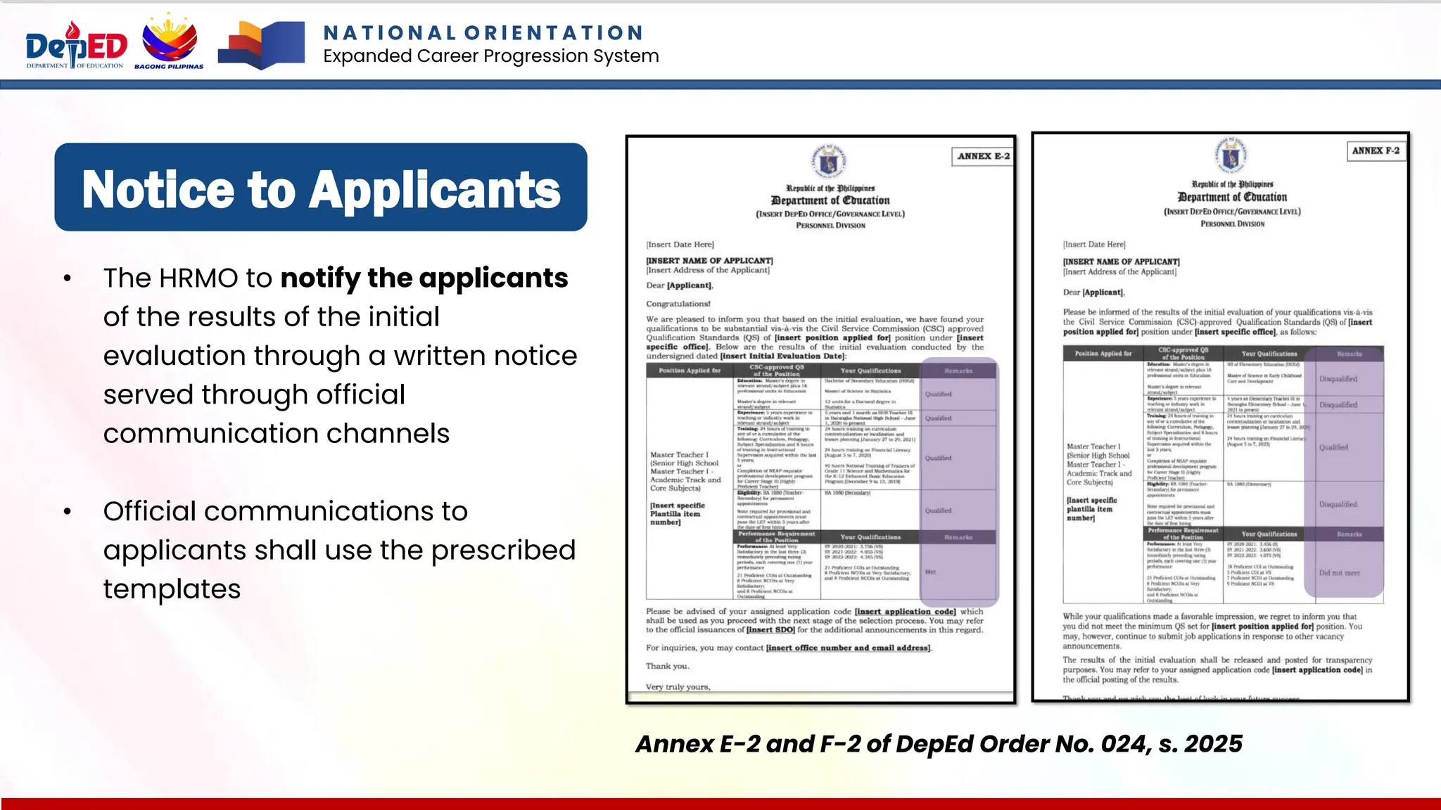 Notice to Applicants
• The HRMO to notify the applicants
of the results of the initial
evaluation through a written notice
served through official
communication channels
• Official communications to
applicants shall use the prescribed
templates
Annex E-2 and F-2 of DepEd Order No. 024, s. 2025
N A T I O N A L O R I E N T A T I O N
Expanded Career Progression System
 