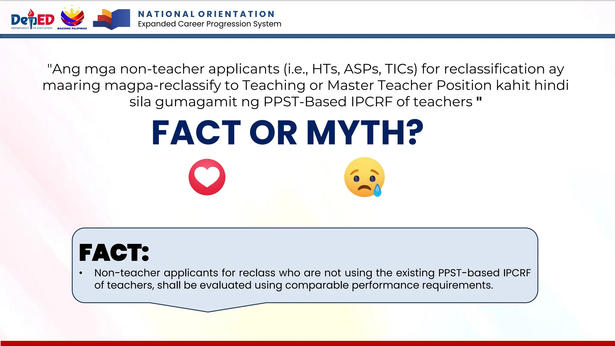 N A T I O N A L O R I E N T A T I O N
Expanded Career Progression System
FACT OR MYTH?
"Ang mga non-teacher applicants (i.e., HTs, ASPs, TICs) for reclassification ay
maaring magpa-reclassify to Teaching or Master Teacher Position kahit hindi
sila gumagamit ng PPST-Based IPCRF of teachers "
FACT:
• Non-teacher applicants for reclass who are not using the existing PPST-based IPCRF
of teachers, shall be evaluated using comparable performance requirements.
 