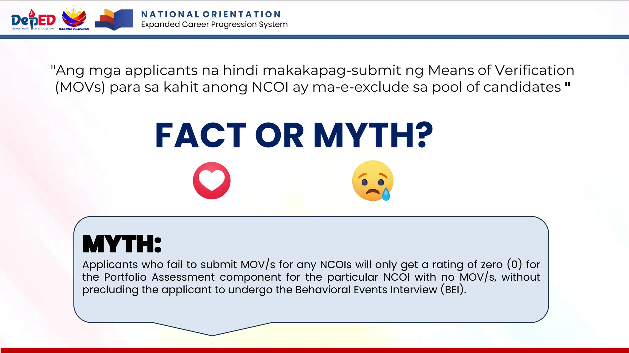 N A T I O N A L O R I E N T A T I O N
Expanded Career Progression System
FACT OR MYTH?
"Ang mga applicants na hindi makakapag-submit ng Means of Verification
(MOVs) para sa kahit anong NCOI ay ma-e-exclude sa pool of candidates "
MYTH:
Applicants who fail to submit MOV/s for any NCOIs will only get a rating of zero (0) for
the Portfolio Assessment component for the particular NCOI with no MOV/s, without
precluding the applicant to undergo the Behavioral Events Interview (BEI).
 