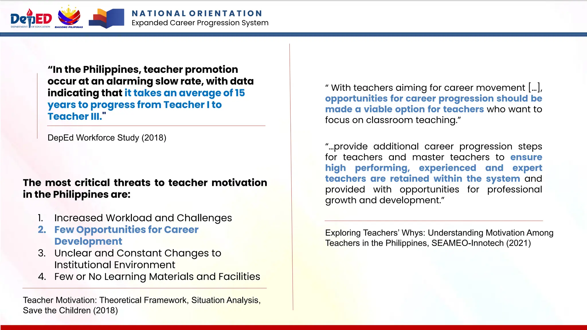 DepEd Workforce Study (2018)
“In the Philippines, teacher promotion
occur at an alarming slow rate, with data
indicating that it takes an average of 15
years to progress from Teacher I to
Teacher III."
N A T I O N A L O R I E N T A T I O N
Expanded Career Progression System
The most critical threats to teacher motivation
in the Philippines are:
1. Increased Workload and Challenges
2. Few Opportunities for Career
Development
3. Unclear and Constant Changes to
Institutional Environment
4. Few or No Learning Materials and Facilities
Teacher Motivation: Theoretical Framework, Situation Analysis,
Save the Children (2018)
“ With teachers aiming for career movement […],
opportunities for career progression should be
made a viable option for teachers who want to
focus on classroom teaching.”
“…provide additional career progression steps
for teachers and master teachers to ensure
high performing, experienced and expert
teachers are retained within the system and
provided with opportunities for professional
growth and development.”
Exploring Teachers’ Whys: Understanding Motivation Among
Teachers in the Philippines, SEAMEO-Innotech (2021)
 