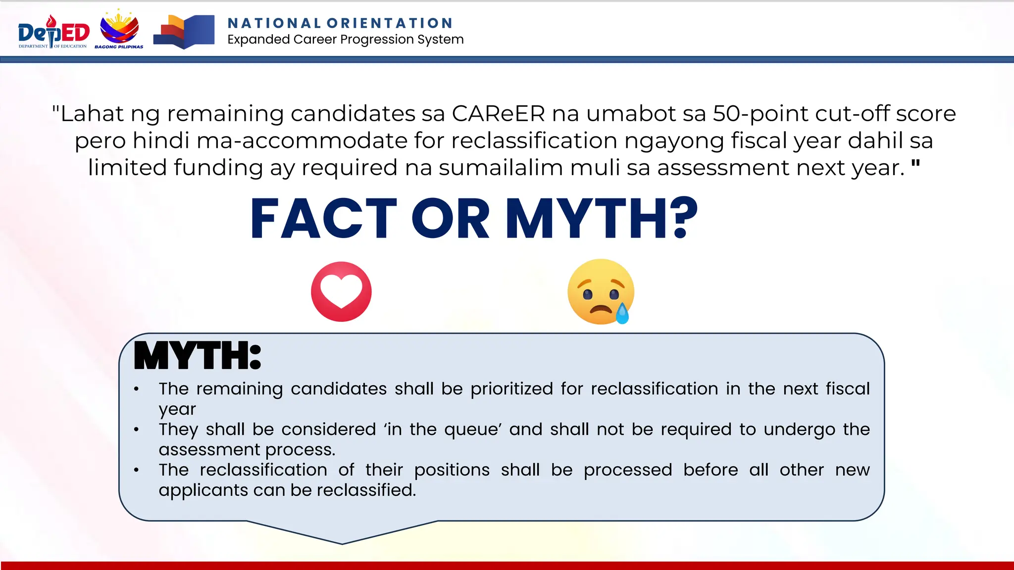 N A T I O N A L O R I E N T A T I O N
Expanded Career Progression System
FACT OR MYTH?
"Lahat ng remaining candidates sa CAReER na umabot sa 50-point cut-off score
pero hindi ma-accommodate for reclassification ngayong fiscal year dahil sa
limited funding ay required na sumailalim muli sa assessment next year. "
MYTH:
• The remaining candidates shall be prioritized for reclassification in the next fiscal
year
• They shall be considered ‘in the queue’ and shall not be required to undergo the
assessment process.
• The reclassification of their positions shall be processed before all other new
applicants can be reclassified.
 