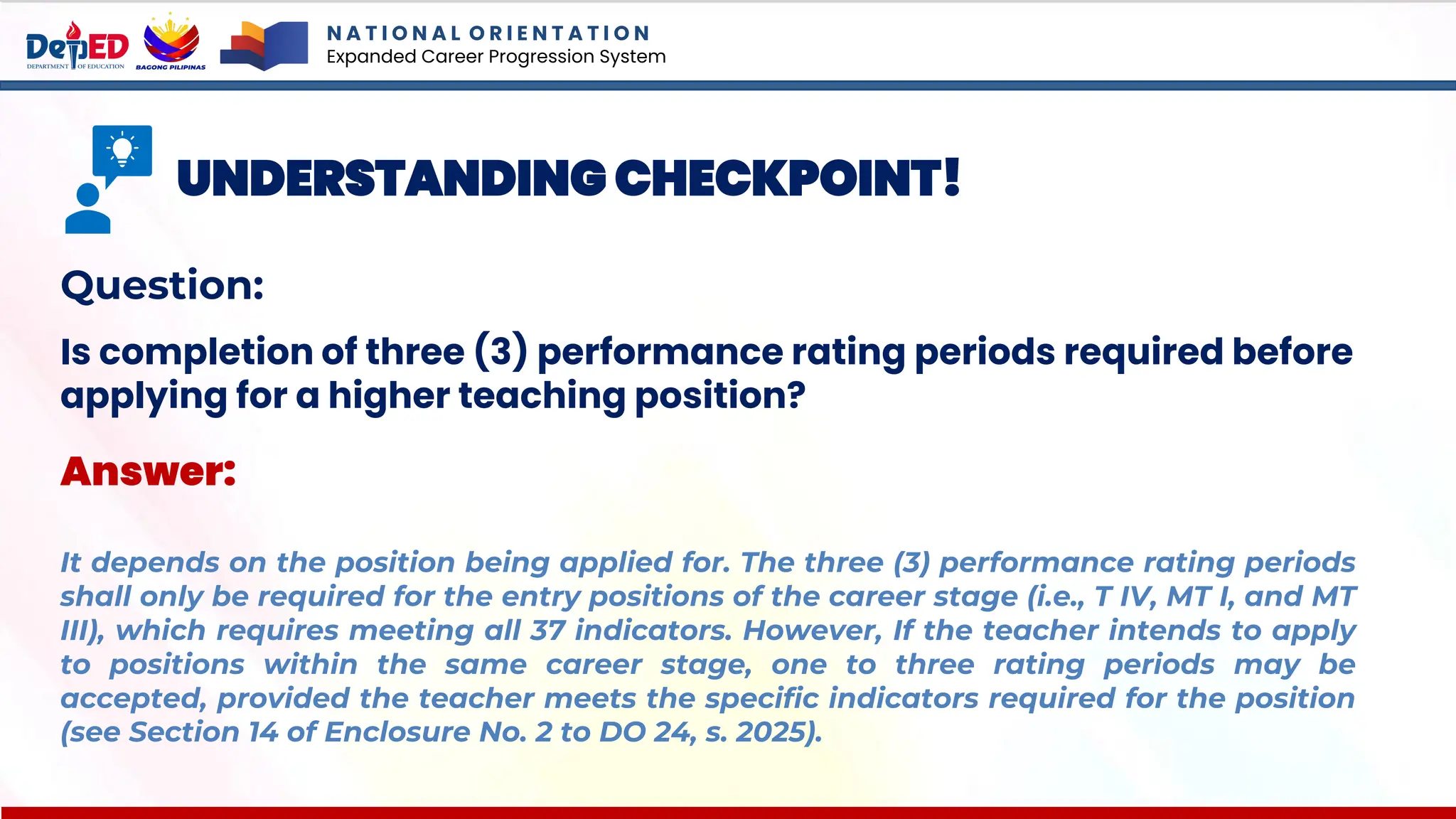 N A T I O N A L O R I E N T A T I O N
Expanded Career Progression System
UNDERSTANDING CHECKPOINT!
Question:
Is completion of three (3) performance rating periods required before
applying for a higher teaching position?
Answer:
It depends on the position being applied for. The three (3) performance rating periods
shall only be required for the entry positions of the career stage (i.e., T IV, MT I, and MT
III), which requires meeting all 37 indicators. However, If the teacher intends to apply
to positions within the same career stage, one to three rating periods may be
accepted, provided the teacher meets the specific indicators required for the position
(see Section 14 of Enclosure No. 2 to DO 24, s. 2025).
 