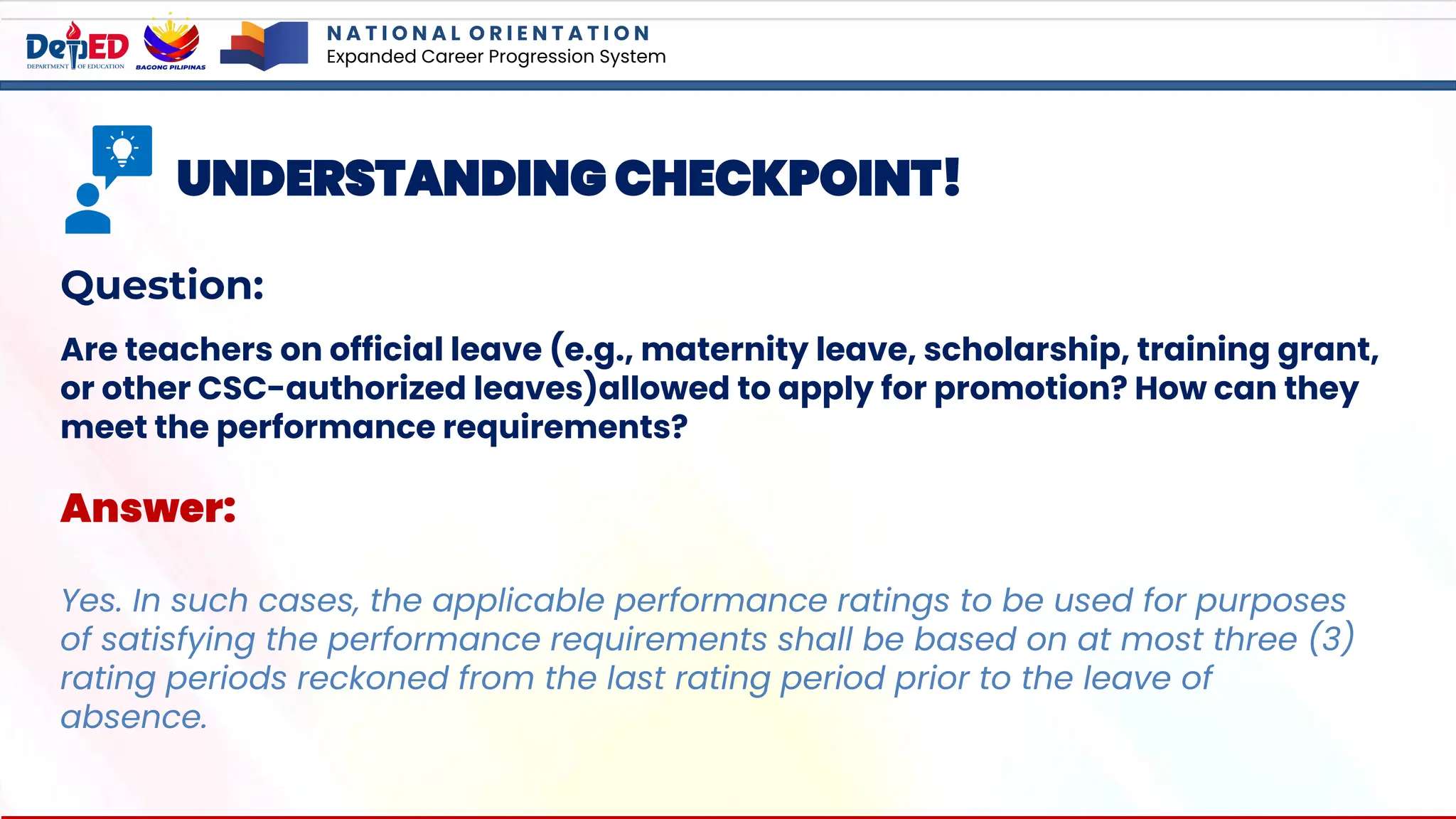 N A T I O N A L O R I E N T A T I O N
Expanded Career Progression System
UNDERSTANDING CHECKPOINT!
Question:
Are teachers on official leave (e.g., maternity leave, scholarship, training grant,
or other CSC-authorized leaves)allowed to apply for promotion? How can they
meet the performance requirements?
Answer:
Yes. In such cases, the applicable performance ratings to be used for purposes
of satisfying the performance requirements shall be based on at most three (3)
rating periods reckoned from the last rating period prior to the leave of
absence.
 