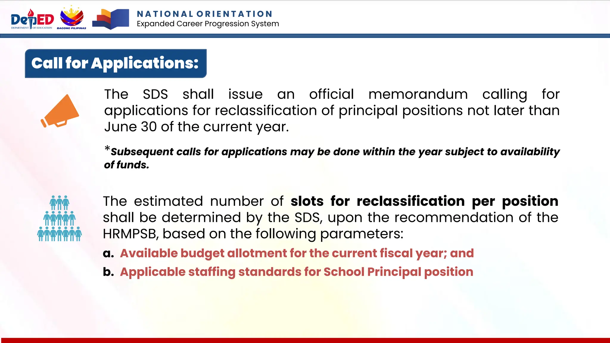 Call for Applications:
The SDS shall issue an official memorandum calling for
applications for reclassification of principal positions not later than
June 30 of the current year.
*Subsequent calls for applications may be done within the year subject to availability
of funds.
The estimated number of slots for reclassification per position
shall be determined by the SDS, upon the recommendation of the
HRMPSB, based on the following parameters:
a. Available budget allotment for the current fiscal year; and
b. Applicable staffing standards for School Principal position
N A T I O N A L O R I E N T A T I O N
Expanded Career Progression System
 