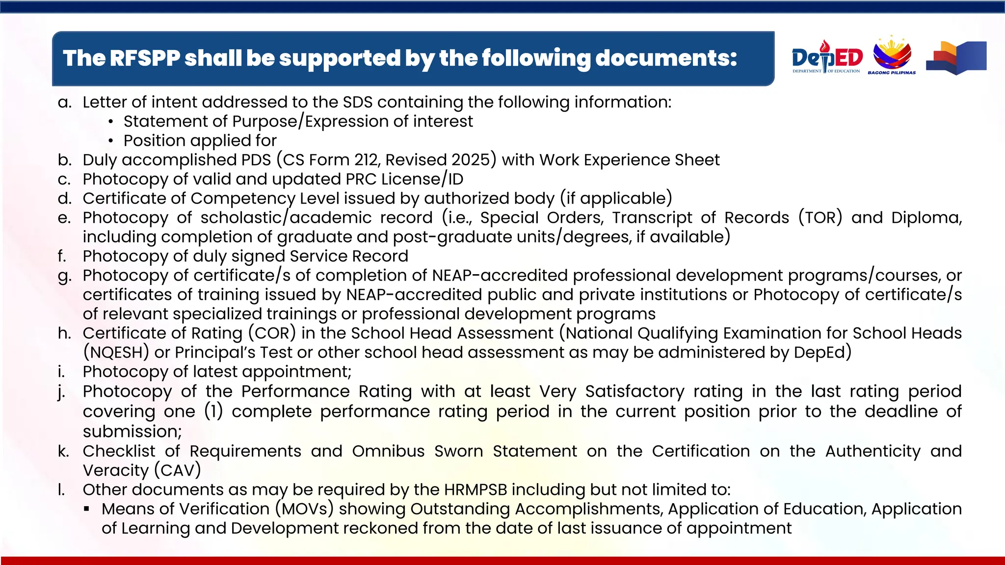 The RFSPP shall be supported by the following documents:
a. Letter of intent addressed to the SDS containing the following information:
• Statement of Purpose/Expression of interest
• Position applied for
b. Duly accomplished PDS (CS Form 212, Revised 2025) with Work Experience Sheet
c. Photocopy of valid and updated PRC License/ID
d. Certificate of Competency Level issued by authorized body (if applicable)
e. Photocopy of scholastic/academic record (i.e., Special Orders, Transcript of Records (TOR) and Diploma,
including completion of graduate and post-graduate units/degrees, if available)
f. Photocopy of duly signed Service Record
g. Photocopy of certificate/s of completion of NEAP-accredited professional development programs/courses, or
certificates of training issued by NEAP-accredited public and private institutions or Photocopy of certificate/s
of relevant specialized trainings or professional development programs
h. Certificate of Rating (COR) in the School Head Assessment (National Qualifying Examination for School Heads
(NQESH) or Principal’s Test or other school head assessment as may be administered by DepEd)
i. Photocopy of latest appointment;
j. Photocopy of the Performance Rating with at least Very Satisfactory rating in the last rating period
covering one (1) complete performance rating period in the current position prior to the deadline of
submission;
k. Checklist of Requirements and Omnibus Sworn Statement on the Certification on the Authenticity and
Veracity (CAV)
l. Other documents as may be required by the HRMPSB including but not limited to:
▪ Means of Verification (MOVs) showing Outstanding Accomplishments, Application of Education, Application
of Learning and Development reckoned from the date of last issuance of appointment
 