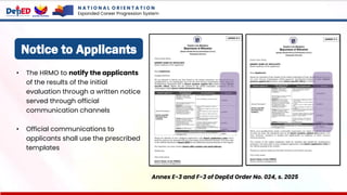 Notice to Applicants
• The HRMO to notify the applicants
of the results of the initial
evaluation through a written notice
served through official
communication channels
• Official communications to
applicants shall use the prescribed
templates
Annex E-3 and F-3 of DepEd Order No. 024, s. 2025
N A T I O N A L O R I E N T A T I O N
Expanded Career Progression System
 