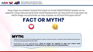 N A T I O N A L O R I E N T A T I O N
Expanded Career Progression System
FACT OR MYTH?
"Ang mga incumbent School Principal na hindi NQESH/NASH passer at na-
appoint nang wala pang School Head Assessment ay required na mag-take ng
NASH bago ma-promote sa mas mataas na School Principal items"
MYTH:
• Appointments to School Principal positions made at the time when a DepEd-administered examination
is not yet required shall remain valid.
• Incumbents of such appointments, shall no longer be required to pass the school head
assessment when applying for reclassification to higher School Principal positions.
 
