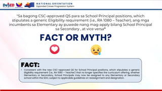 N A T I O N A L O R I E N T A T I O N
Expanded Career Progression System
FACT OR MYTH?
"Sa bagong CSC-approved QS para sa School Principal positions, which
stipulates a generic Eligibility requirement (i.e., RA 1080 – Teacher), ang mga
incumbents sa Elementary ay puwede nang mag-apply bilang School Principal
sa Secondary , at vice versa"
FACT:
• Consistent with the new CSC-approved QS for School Principal positions, which stipulates a generic
Eligibility requirement (i.e., RA 1080 – Teacher) that no longer specifies the curriculum offering, whether
Elementary or Secondary, School Principals may now be assigned to any Elementary or Secondary
school within the SDO, subject to applicable guidelines on reassignment and designation.
 