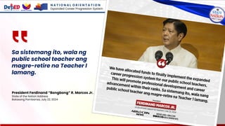 Sa sistemang ito, wala ng
public school teacher ang
magre-retire na Teacher I
lamang.
President Ferdinand “Bongbong” R. Marcos Jr.
State of the Nation Address
Batasang Pambansa, July 22, 2024
N A T I O N A L O R I E N T A T I O N
Expanded Career Progression System
 