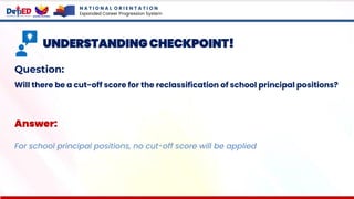 N A T I O N A L O R I E N T A T I O N
Expanded Career Progression System
UNDERSTANDING CHECKPOINT!
Question:
Will there be a cut-off score for the reclassification of school principal positions?
Answer:
For school principal positions, no cut-off score will be applied
 