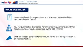 WAYS FORWARD:
N A T I O N A L O R I E N T A T I O N
Expanded Career Progression System
Dissemination of Communcations and Advocacy Materials (FAQs
and Social Media Cards)
Wait for Schools Division Memorandum on the Call for Application –
on Reclassification
Review Qualification Standards, Performance Requirements and Other
Requirements as may be prescribed by the SDO HRMPSB
 