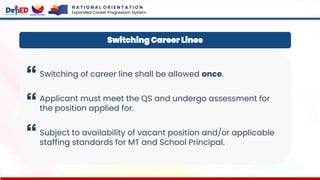 N A T I O N A L O R I E N T A T I O N
Expanded Career Progression System
Switching of career line shall be allowed once.
Applicant must meet the QS and undergo assessment for
the position applied for.
Subject to availability of vacant position and/or applicable
staffing standards for MT and School Principal.
Switching Career Lines
 