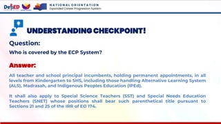 N A T I O N A L O R I E N T A T I O N
Expanded Career Progression System
UNDERSTANDING CHECKPOINT!
Question:
Who is covered by the ECP System?
Answer:
All teacher and school principal incumbents, holding permanent appointments, in all
levels from Kindergarten to SHS, including those handling Alternative Learning System
(ALS), Madrasah, and Indigenous Peoples Education (IPEd).
It shall also apply to Special Science Teachers (SST) and Special Needs Education
Teachers (SNET) whose positions shall bear such parenthetical title pursuant to
Sections 21 and 25 of the IRR of EO 174.
 