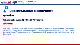 N A T I O N A L O R I E N T A T I O N
Expanded Career Progression System
UNDERSTANDING CHECKPOINT!
Question:
Who is not covered by the ECP System?
Answer:
The ECP System does not cover: Guidance Counselors/Coordinators, Vocational
Instruction Supervisors, School Librarians, teachers in non-DepEd schools (e.g., PHSA,
NAS, PSHS, SUCs), BARMM teachers (unless adopted), and roles not specified in EO 174 or
by DepEd.
 