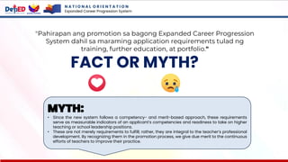 N A T I O N A L O R I E N T A T I O N
Expanded Career Progression System
FACT OR MYTH?
"Pahirapan ang promotion sa bagong Expanded Career Progression
System dahil sa maraming application requirements tulad ng
training, further education, at portfolio."
MYTH:
• Since the new system follows a competency- and merit-based approach, these requirements
serve as measurable indicators of an applicant’s competencies and readiness to take on higher
teaching or school leadership positions.
• These are not merely requirements to fulfill; rather, they are integral to the teacher’s professional
development. By recognizing them in the promotion process, we give due merit to the continuous
efforts of teachers to improve their practice.
 
