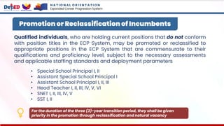 Qualified individuals, who are holding current positions that do not conform
with position titles in the ECP System, may be promoted or reclassified to
appropriate positions in the ECP System that are commensurate to their
qualifications and proficiency level, subject to the necessary assessments
and applicable staffing standards and deployment parameters
• Special School Principal I, II
• Assistant Special School Principal I
• Assistant School Principal I, II, III
• Head Teacher I, II, III, IV, V, VI
• SNET I, II, III, IV, V
• SST I, II
Promotion or Reclassification of Incumbents
For the duration of the three (3)-year transition period, they shall be given
priority in the promotion through reclassification and natural vacancy
N A T I O N A L O R I E N T A T I O N
Expanded Career Progression System
 
