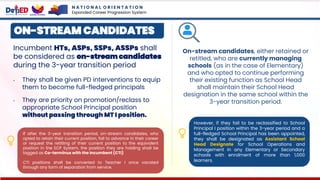 Incumbent HTs, ASPs, SSPs, ASSPs shall
be considered as on-stream candidates
during the 3-year transition period
• They shall be given PD interventions to equip
them to become full-fledged principals
• They are priority on promotion/reclass to
appropriate School Principal position
without passing through MT I position.
If after the 3-year transition period, on-stream candidates, who
opted to retain their current position, fail to advance in their career
or request the retitling of their current position to the equivalent
position in the ECP System, the position they are holding shall be
tagged as Co-terminus with the Incumbent (CTI)
CTI positions shall be converted to Teacher I once vacated
through any form of separation from service.
ON-STREAM CANDIDATES
On-stream candidates, either retained or
retitled, who are currently managing
schools (as in the case of Elementary)
and who opted to continue performing
their existing function as School Head
shall maintain their School Head
designation in the same school within the
3-year transition period.
However, if they fail to be reclassified to School
Principal I position within the 3-year period and a
full-fledged School Principal has been appointed,
they shall be designated as Assistant School
Head Designate for School Operations and
Management in any Elementary or Secondary
schools with enrolment of more than 1,000
learners.
N A T I O N A L O R I E N T A T I O N
Expanded Career Progression System
 