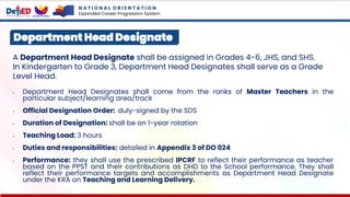 A Department Head Designate shall be assigned in Grades 4-6, JHS, and SHS.
In Kindergarten to Grade 3, Department Head Designates shall serve as a Grade
Level Head.
• Department Head Designates shall come from the ranks of Master Teachers in the
particular subject/learning area/track
• Official Designation Order: duly-signed by the SDS
• Duration of Designation: shall be on 1-year rotation
• Teaching Load: 3 hours
• Duties and responsibilities: detailed in Appendix 3 of DO 024
• Performance: they shall use the prescribed IPCRF to reflect their performance as teacher
based on the PPST and their contributions as DHD to the School performance. They shall
reflect their performance targets and accomplishments as Department Head Designate
under the KRA on Teaching and Learning Delivery.
Department Head Designate
N A T I O N A L O R I E N T A T I O N
Expanded Career Progression System
 