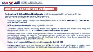 An Assistant School Head Designate shall be assigned in schools with an
enrolment of more than 1,000 learners.
• Assistant School Head Designates shall come from the ranks of Teacher VI, Teacher VII,
and Master Teacher I.
• Official Designation Order: duly signed by the SDS
• Assistant School Heads, including those who opted to retain and those who may be
designated, shall focus on School Operations and Learner Support.
• Pursuant to DO 005, s. 2024, a designated ASP shall be relieved of teaching load to allow full
discharge of school leadership and management duties. An ASP may be assigned a
teaching load on the condition that all teachers in the school have been assigned the
maximum teaching overload of 2 hours.
• Duties and responsibilities: detailed in Appendix 4 of DO 024
• Performance: they shall use the generic IPCRF to reflect their performance targets and
accomplishments as Assistant School Head Designate aligned with the School OPCRF.
Assistant School Head Designate
N A T I O N A L O R I E N T A T I O N
Expanded Career Progression System
 