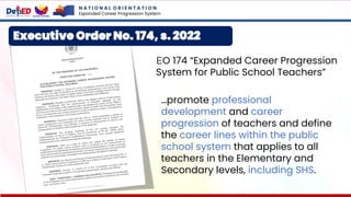 Executive Order No. 174, s. 2022
EO 174 “Expanded Career Progression
System for Public School Teachers”
…promote professional
development and career
progression of teachers and define
the career lines within the public
school system that applies to all
teachers in the Elementary and
Secondary levels, including SHS.
N A T I O N A L O R I E N T A T I O N
Expanded Career Progression System
 